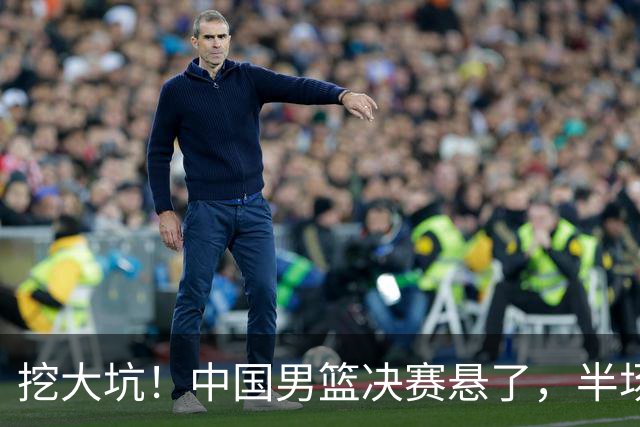 挖大坑！中国男篮决赛悬了，半场落后19分，原因揭晓 2数据拉胯！